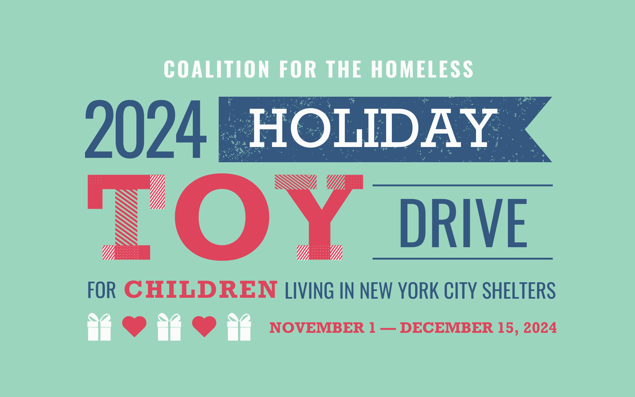 A predominantly mint green graphic, with white, blue and red text reading: Coalition for the Homeless, 2024 Holiday Toy Drive, for children living in New York City shelters, november 1 - December 15, 2024. There are gift and heart icons.